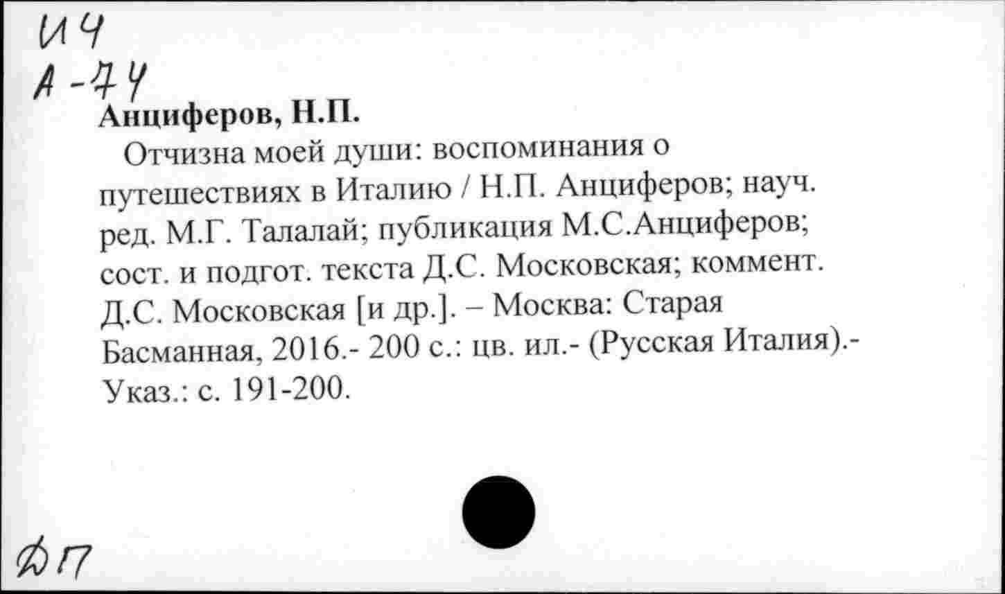 ﻿И9
Л-4 У
Анциферов, Н.П.
Отчизна моей души: воспоминания о путешествиях в Италию / Н.П. Анциферов; науч, ред. М.Г. Талалай; публикация М.С.Анциферов; сост. и подгот. текста Д.С. Московская; коммент. Д.С. Московская [и др.]. - Москва: Старая Басманная, 2016,- 200 с.: цв. ил.- (Русская Италия).-Указ.: с. 191-200.